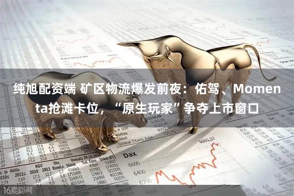 纯旭配资端 矿区物流爆发前夜：佑驾、Momenta抢滩卡位，“原生玩家”争夺上市窗口