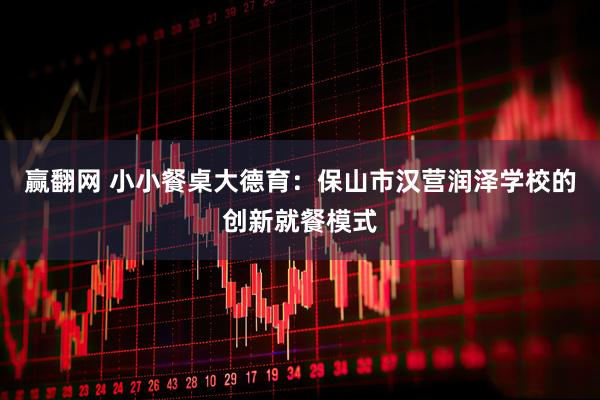 赢翻网 小小餐桌大德育：保山市汉营润泽学校的创新就餐模式