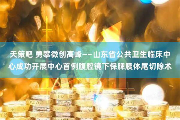 天策吧 勇攀微创高峰——山东省公共卫生临床中心成功开展中心首例腹腔镜下保脾胰体尾切除术