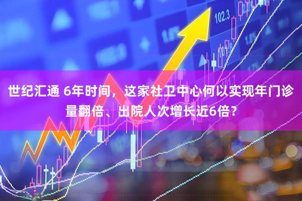 世纪汇通 6年时间，这家社卫中心何以实现年门诊量翻倍、出院人次增长近6倍？