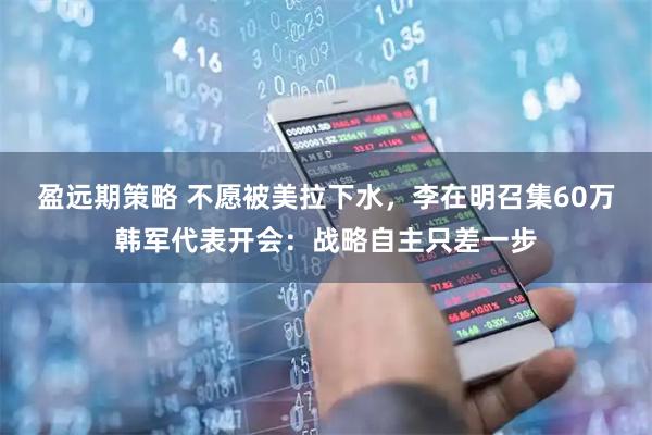 盈远期策略 不愿被美拉下水，李在明召集60万韩军代表开会：战略自主只差一步