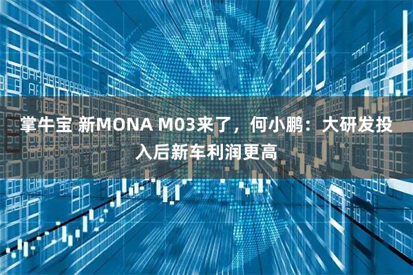 掌牛宝 新MONA M03来了，何小鹏：大研发投入后新车利润更高