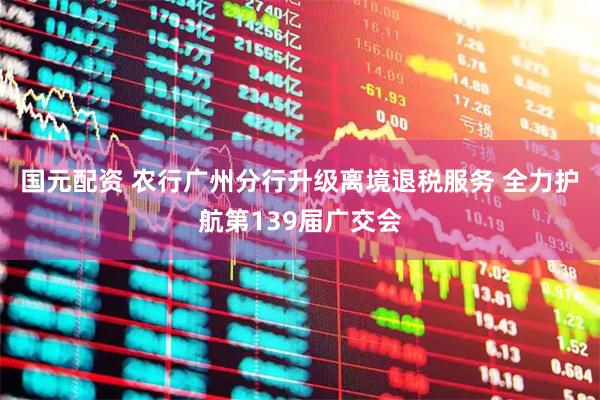 国元配资 农行广州分行升级离境退税服务 全力护航第139届广交会