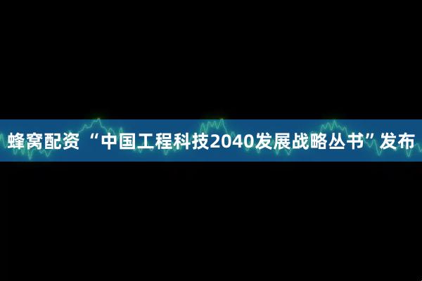 蜂窝配资 “中国工程科技2040发展战略丛书”发布