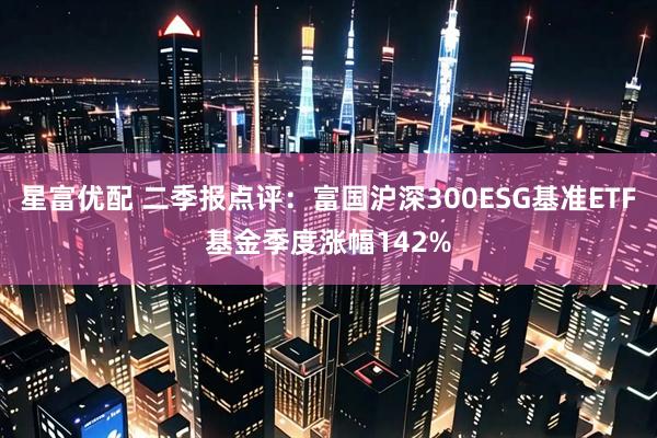 星富优配 二季报点评：富国沪深300ESG基准ETF基金季度涨幅142%